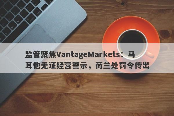 监管聚焦VantageMarkets：马耳他无证经营警示，荷兰处罚令传出