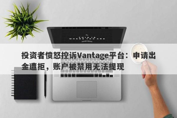 投资者愤怒控诉Vantage平台：申请出金遭拒，账户被禁用无法提现