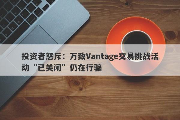 投资者怒斥：万致Vantage交易挑战活动“已关闭”仍在行骗