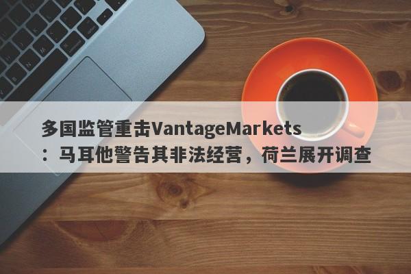 多国监管重击VantageMarkets：马耳他警告其非法经营，荷兰展开调查