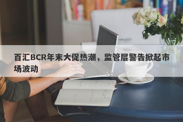 百汇BCR年末大促热潮，监管层警告掀起市场波动