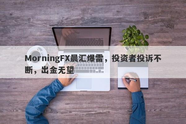 MorningFX晨汇爆雷，投资者投诉不断，出金无望