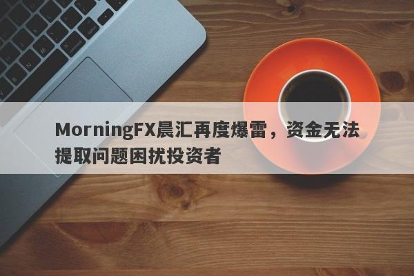 MorningFX晨汇再度爆雷，资金无法提取问题困扰投资者