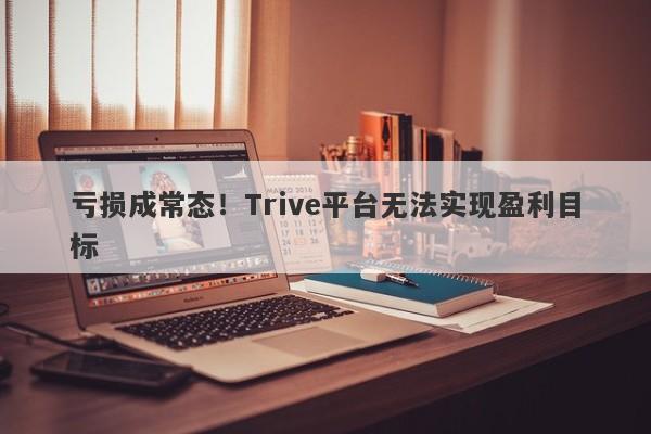 亏损成常态！Trive平台无法实现盈利目标