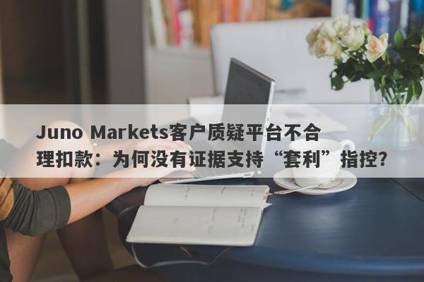 Juno Markets客户质疑平台不合理扣款：为何没有证据支持“套利”指控？