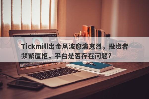 Tickmill出金风波愈演愈烈，投资者频繁遭拒，平台是否存在问题？