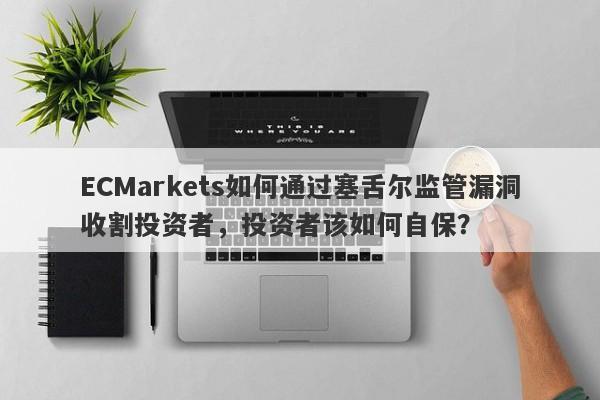 ECMarkets如何通过塞舌尔监管漏洞收割投资者，投资者该如何自保？